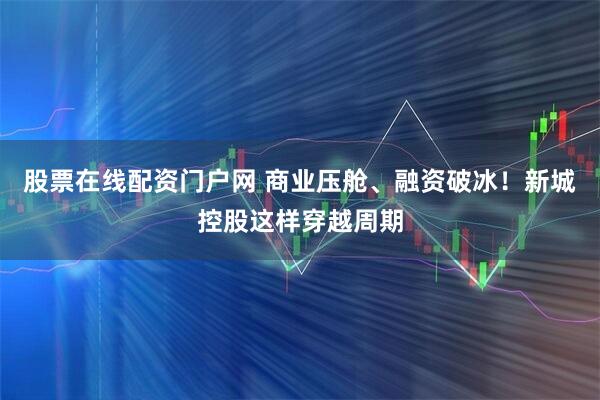 股票在线配资门户网 商业压舱、融资破冰！新城控股这样穿越周期