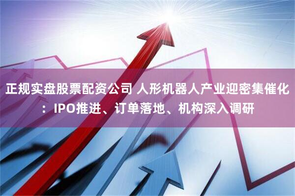 正规实盘股票配资公司 人形机器人产业迎密集催化：IPO推进、订单落地、机构深入调研