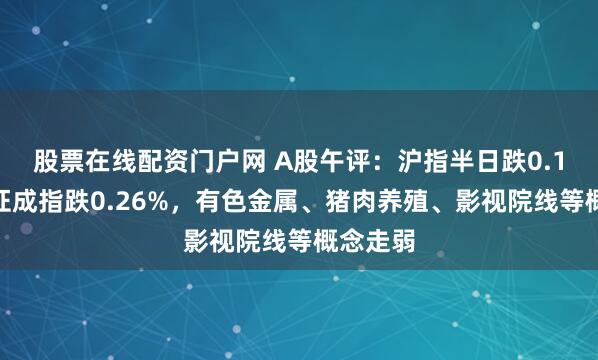 股票在线配资门户网 A股午评：沪指半日跌0.1%，深证成指跌0.26%，有色金属、猪肉养殖、影视院线等概念走弱