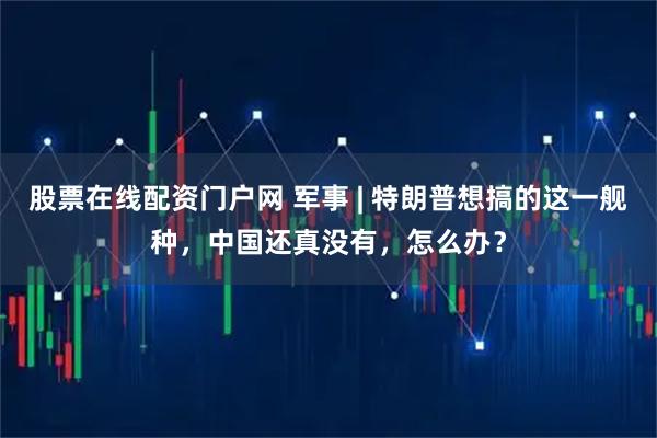 股票在线配资门户网 军事 | 特朗普想搞的这一舰种，中国还真没有，怎么办？