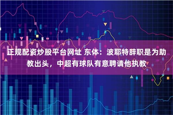 正规配资炒股平台网址 东体：波耶特辞职是为助教出头，中超有球队有意聘请他执教