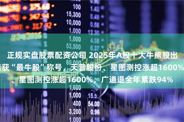 正规实盘股票配资公司 2025年A股十大牛熊股出炉！上纬新材大涨18倍获“最牛股”称号，天普股份、星图测控涨超1600%，广道退全年累跌94%