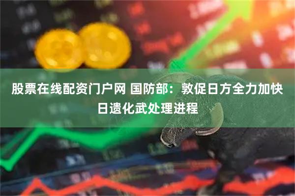 股票在线配资门户网 国防部：敦促日方全力加快日遗化武处理进程