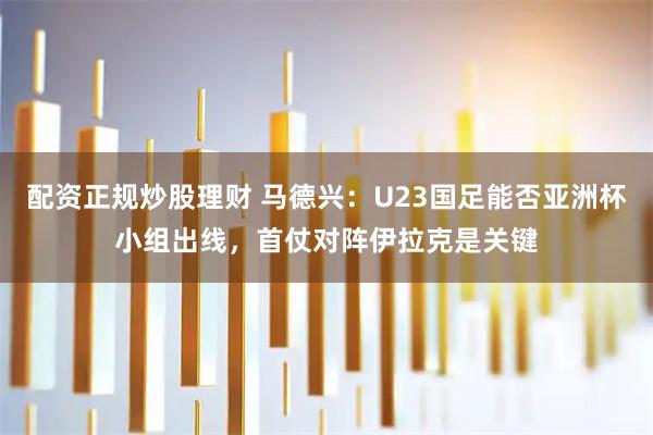 配资正规炒股理财 马德兴：U23国足能否亚洲杯小组出线，首仗对阵伊拉克是关键