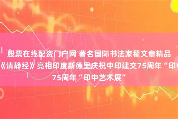 股票在线配资门户网 著名国际书法家翟文章精品泥金隶书《清静经》亮相印度新德里庆祝中印建交75周年“印中艺术展”