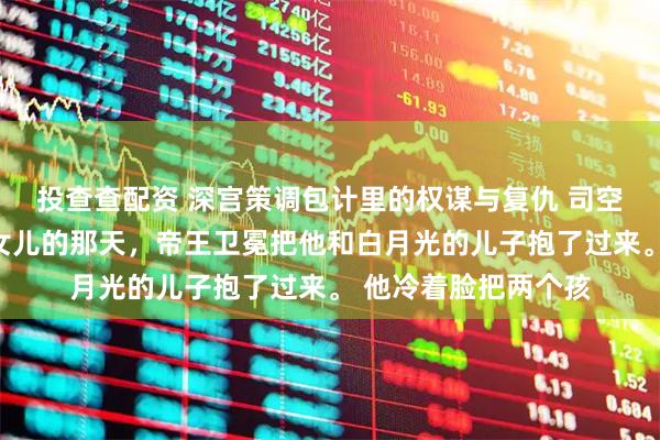 投查查配资 深宫策调包计里的权谋与复仇 司空卫冕商婉迟我生下女儿的那天，帝王卫冕把他和白月光的儿子抱了过来。 他冷着脸把两个孩