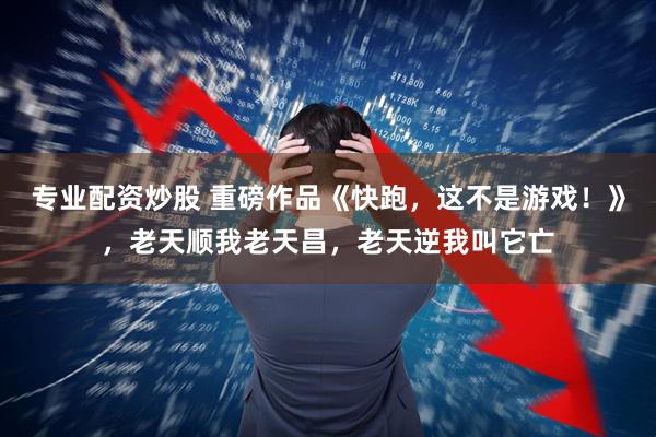 专业配资炒股 重磅作品《快跑，这不是游戏！》，老天顺我老天昌，老天逆我叫它亡