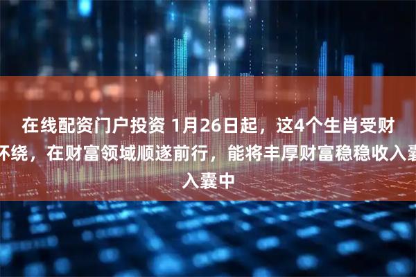 在线配资门户投资 1月26日起,这4个生肖受财气环绕,在财富领域顺遂前行,能将丰厚财富稳稳收入囊中