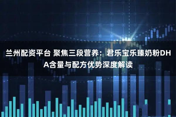 兰州配资平台 聚焦三段营养：君乐宝乐臻奶粉DHA含量与配方优势深度解读