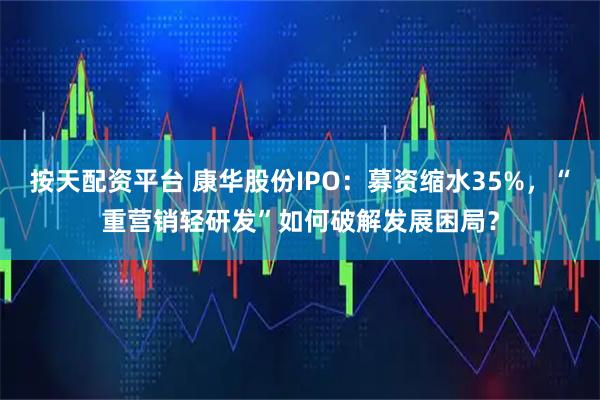 按天配资平台 康华股份IPO：募资缩水35%，“重营销轻研发”如何破解发展困局？