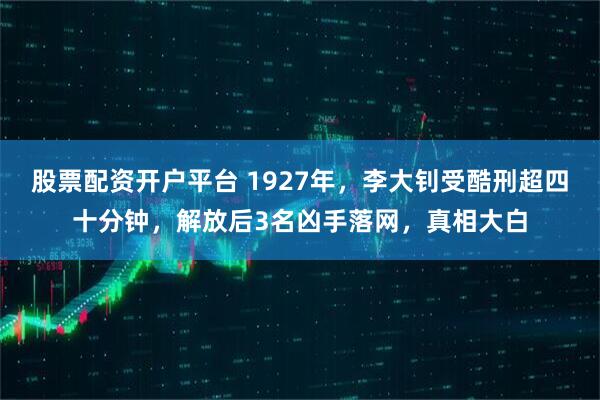 股票配资开户平台 1927年，李大钊受酷刑超四十分钟，解放后3名凶手落网，真相大白
