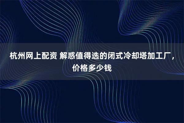 杭州网上配资 解惑值得选的闭式冷却塔加工厂，价格多少钱