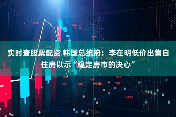 实时查股票配资 韩国总统府：李在明低价出售自住房以示“稳定房市的决心”