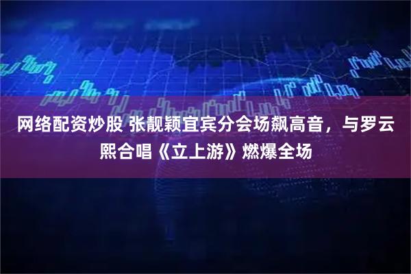 网络配资炒股 张靓颖宜宾分会场飙高音,与罗云熙合唱《立上游》燃爆全场