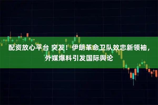 配资放心平台 突发!伊朗革命卫队效忠新领袖,外媒爆料引发国际舆论
