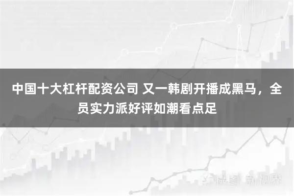 中国十大杠杆配资公司 又一韩剧开播成黑马，全员实力派好评如潮看点足