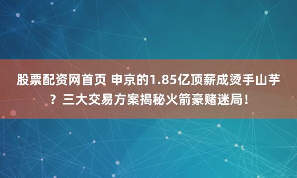 股票配资网首页 申京的1.85亿顶薪成烫手山芋？三大交易方案揭秘火箭豪赌迷局！