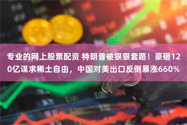 专业的网上股票配资 特朗普被狠狠套路！豪砸120亿谋求稀土自由，中国对美出口反倒暴涨660%
