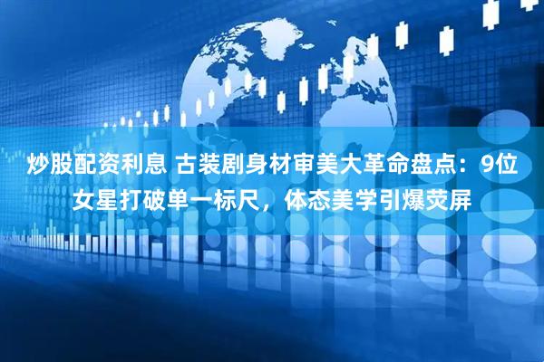 炒股配资利息 古装剧身材审美大革命盘点：9位女星打破单一标尺，体态美学引爆荧屏