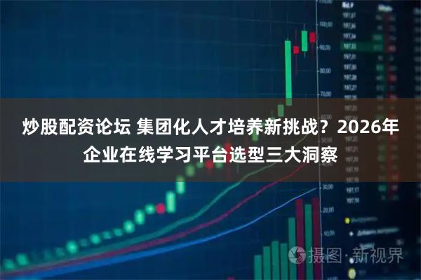 炒股配资论坛 集团化人才培养新挑战？2026年企业在线学习平台选型三大洞察